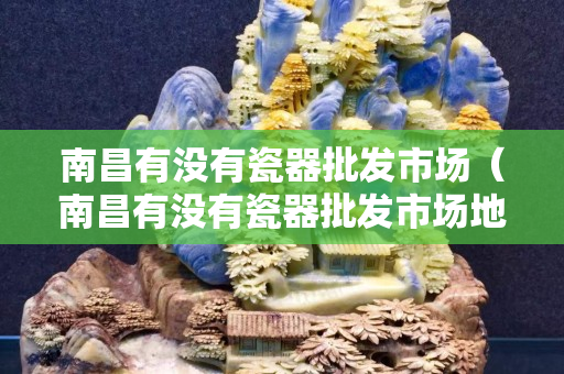 南昌有没有瓷器批发市场（南昌有没有瓷器批发市场地址）