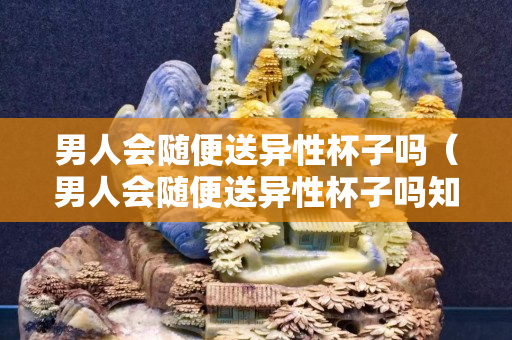男人会随便送异性杯子吗（男人会随便送异性杯子吗知乎）