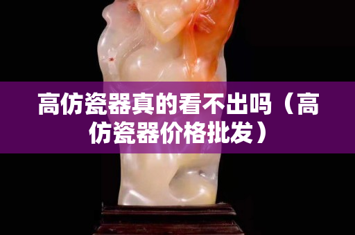 高仿瓷器真的看不出吗（高仿瓷器价格批发）