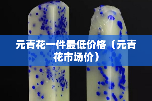 元青花一件最低价格（元青花市场价）
