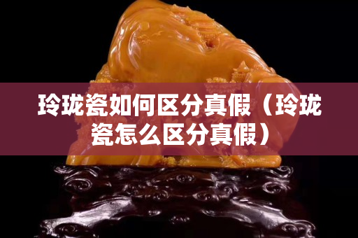 玲珑瓷如何区分真假（玲珑瓷怎么区分真假）