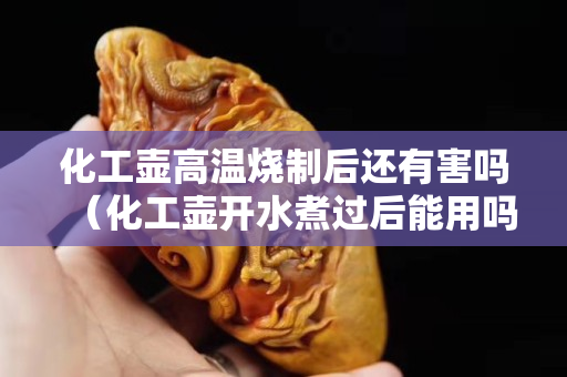 化工壶高温烧制后还有害吗（化工壶开水煮过后能用吗）