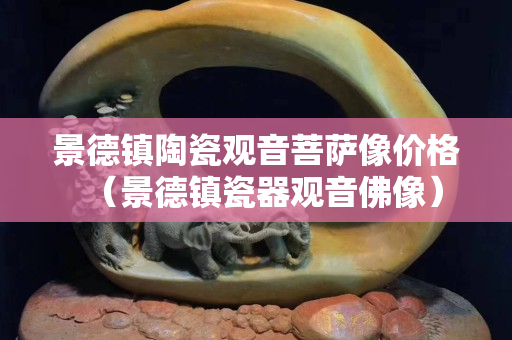 景德镇陶瓷观音菩萨像价格（景德镇瓷器观音佛像）