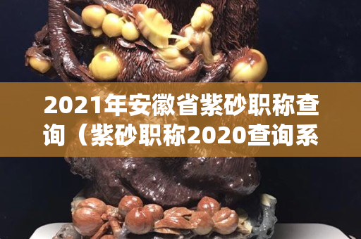 2021年安徽省紫砂职称查询（紫砂职称2020查询系统）