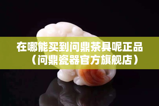 在哪能买到问鼎茶具呢正品（问鼎瓷器官方旗舰店）