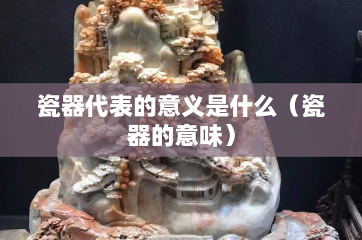 瓷器代表的意义是什么（瓷器的意味）