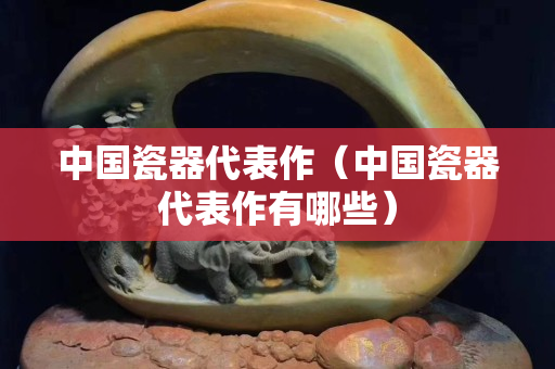 中国瓷器代表作（中国瓷器代表作有哪些）