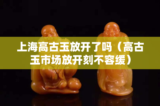 上海高古玉放开了吗（高古玉市场放开刻不容缓）