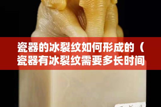 瓷器的冰裂纹如何形成的（瓷器有冰裂纹需要多长时间才能形成）