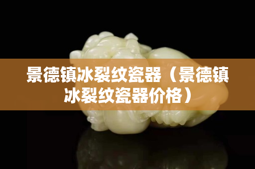 景德镇冰裂纹瓷器（景德镇冰裂纹瓷器价格）