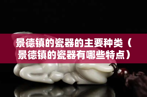 景德镇的瓷器的主要种类（景德镇的瓷器有哪些特点）