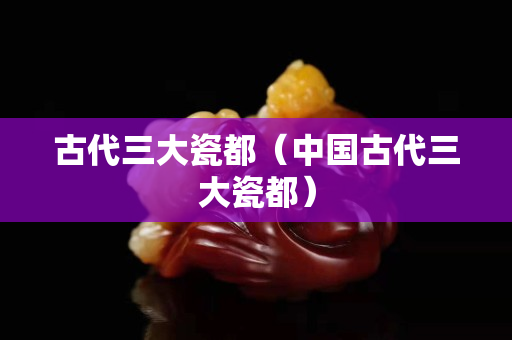 古代三大瓷都（中国古代三大瓷都）