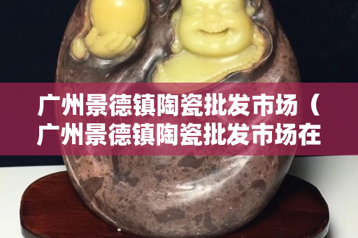 广州景德镇陶瓷批发市场（广州景德镇陶瓷批发市场在哪里）