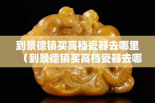 到景德镇买高档瓷器去哪里（到景德镇买高档瓷器去哪里买好）