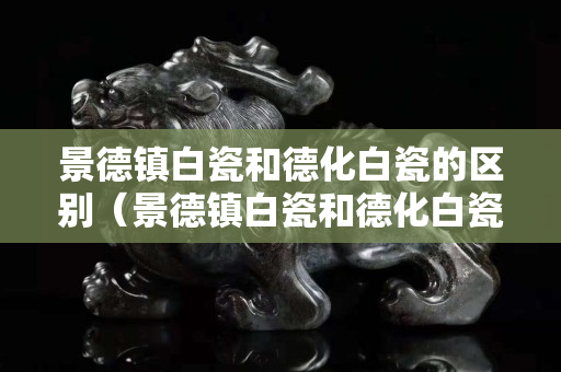 景德镇白瓷和德化白瓷的区别（景德镇白瓷和德化白瓷的区别是什么）