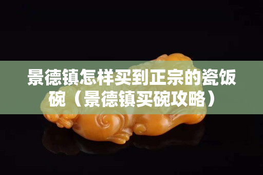 景德镇怎样买到正宗的瓷饭碗（景德镇买碗攻略）