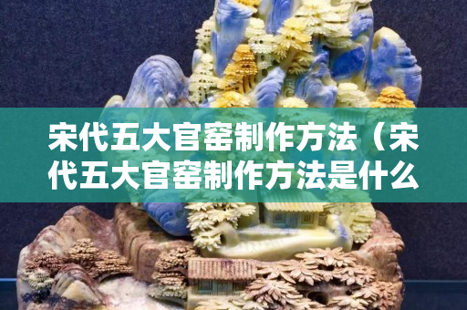 宋代五大官窑制作方法（宋代五大官窑制作方法是什么）
