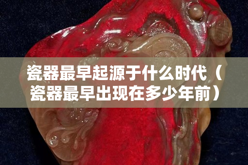瓷器最早起源于什么时代（瓷器最早出现在多少年前）