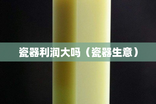 瓷器利润大吗（瓷器生意）