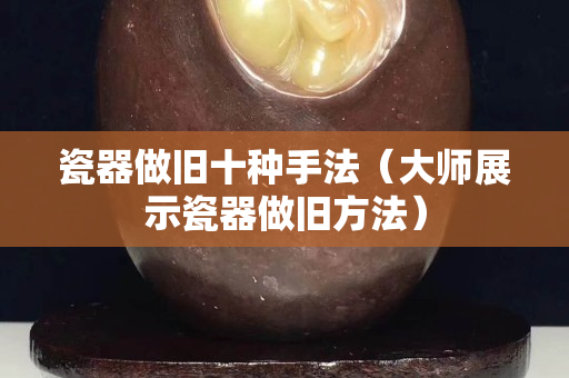 瓷器做旧十种手法（大师展示瓷器做旧方法）