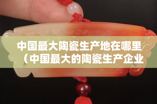 中国最大陶瓷生产地在哪里（中国最大的陶瓷生产企业）