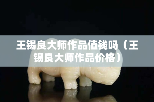 王锡良大师作品值钱吗（王锡良大师作品价格）