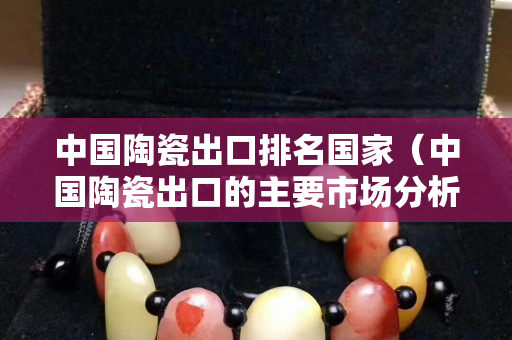 中国陶瓷出口排名国家（中国陶瓷出口的主要市场分析）