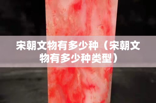 宋朝文物有多少种（宋朝文物有多少种类型）