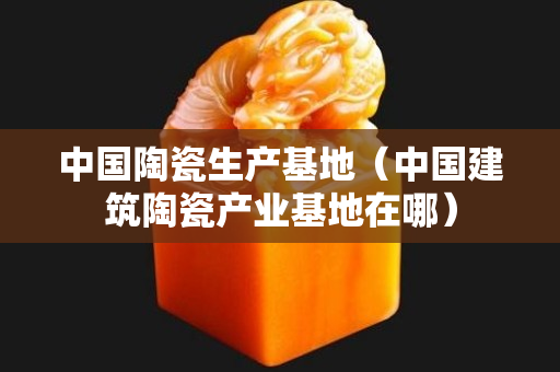 中国陶瓷生产基地（中国建筑陶瓷产业基地在哪）
