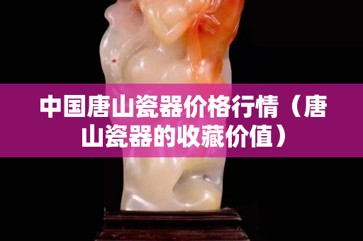 中国唐山瓷器价格行情（唐山瓷器的收藏价值）