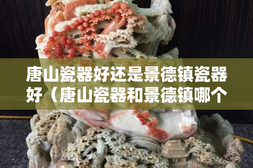 唐山瓷器好还是景德镇瓷器好（唐山瓷器和景德镇哪个好）