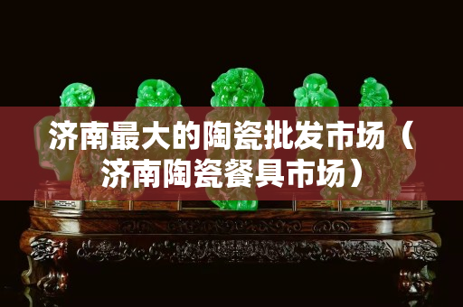济南最大的陶瓷批发市场（济南陶瓷餐具市场）