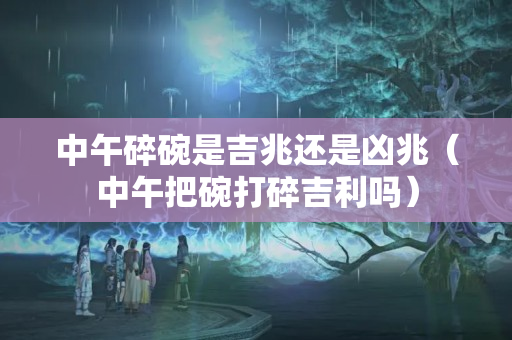 中午碎碗是吉兆还是凶兆（中午把碗打碎吉利吗）