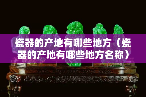 瓷器的产地有哪些地方（瓷器的产地有哪些地方名称）