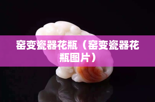 窑变瓷器花瓶（窑变瓷器花瓶图片）