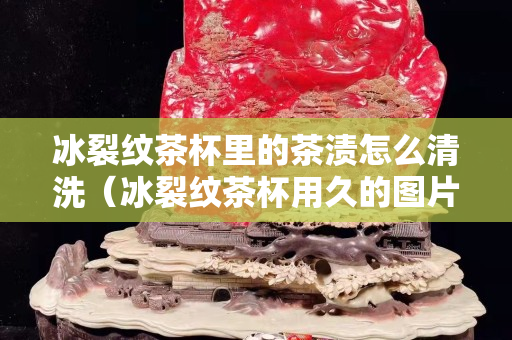 冰裂纹茶杯里的茶渍怎么清洗（冰裂纹茶杯用久的图片）
