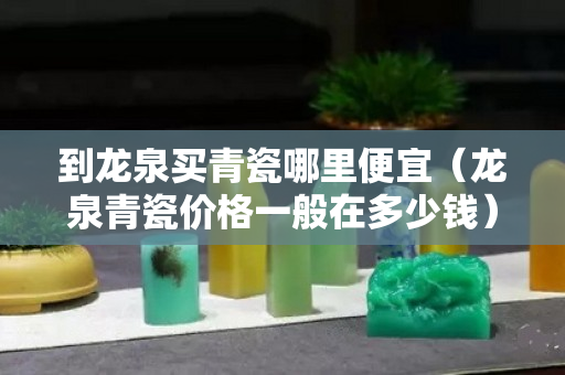 到龙泉买青瓷哪里便宜（龙泉青瓷价格一般在多少钱）