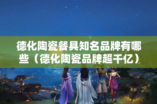 德化陶瓷餐具知名品牌有哪些（德化陶瓷品牌超千亿）