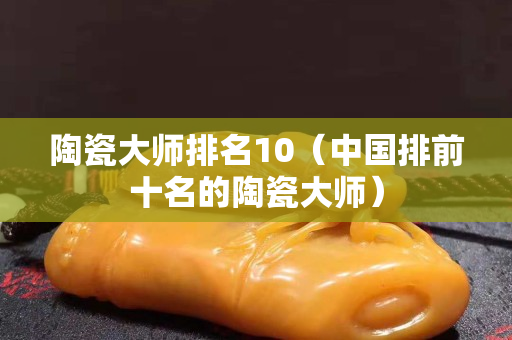陶瓷大师排名10（中国排前十名的陶瓷大师）