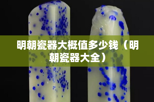 明朝瓷器大概值多少钱（明朝瓷器大全）