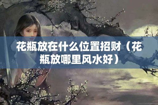 花瓶放在什么位置招财（花瓶放哪里风水好）