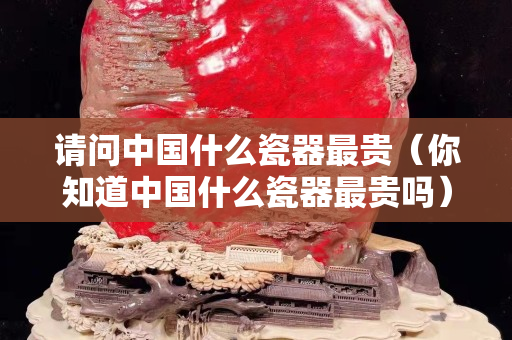 请问中国什么瓷器最贵（你知道中国什么瓷器最贵吗）