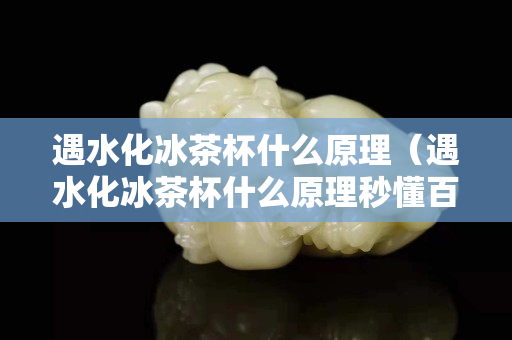 遇水化冰茶杯什么原理（遇水化冰茶杯什么原理秒懂百科）