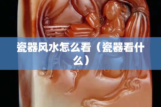 瓷器风水怎么看（瓷器看什么）