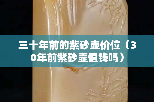 三十年前的紫砂壶价位（30年前紫砂壶值钱吗）