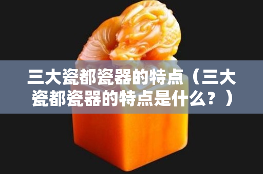 三大瓷都瓷器的特点（三大瓷都瓷器的特点是什么？）