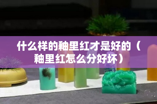 什么样的釉里红才是好的（釉里红怎么分好坏）