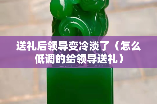 送礼后领导变冷淡了（怎么低调的给领导送礼）