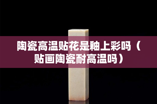 陶瓷高温贴花是釉上彩吗（贴画陶瓷耐高温吗）