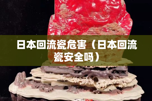 日本回流瓷危害（日本回流瓷安全吗）